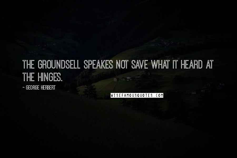 George Herbert Quotes: The groundsell speakes not save what it heard at the hinges.