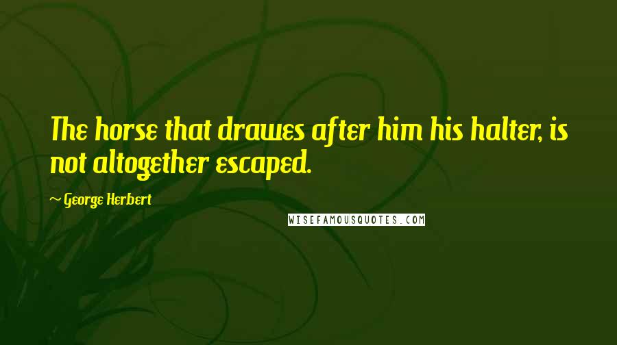 George Herbert Quotes: The horse that drawes after him his halter, is not altogether escaped.