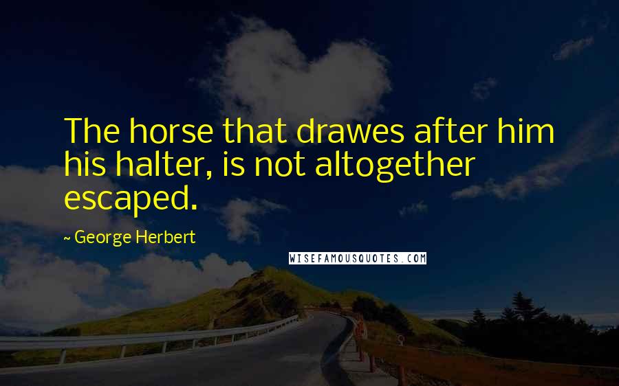 George Herbert Quotes: The horse that drawes after him his halter, is not altogether escaped.