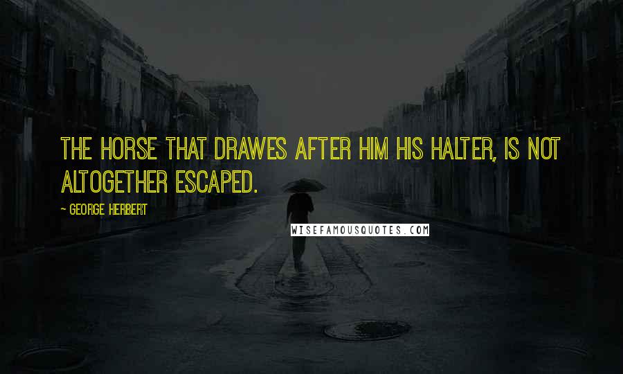 George Herbert Quotes: The horse that drawes after him his halter, is not altogether escaped.
