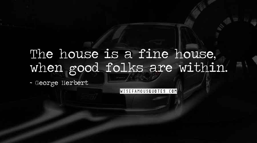George Herbert Quotes: The house is a fine house, when good folks are within.