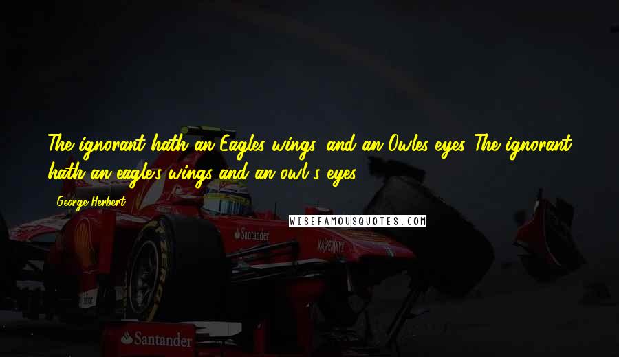 George Herbert Quotes: The ignorant hath an Eagles wings, and an Owles eyes.[The ignorant hath an eagle's wings and an owl's eyes.]