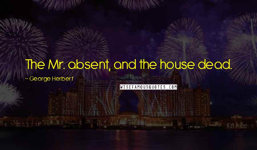 George Herbert Quotes: The Mr. absent, and the house dead.