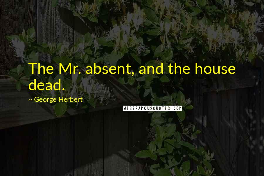 George Herbert Quotes: The Mr. absent, and the house dead.