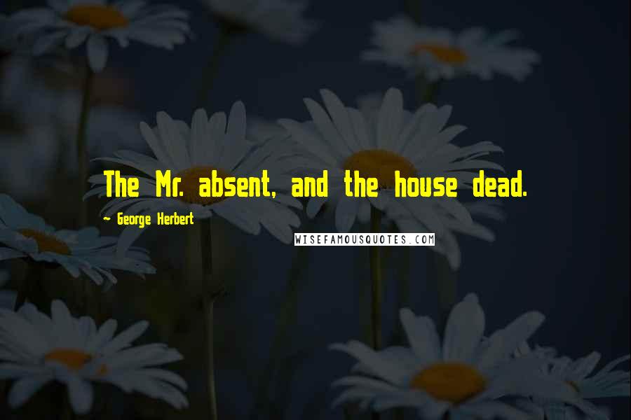 George Herbert Quotes: The Mr. absent, and the house dead.