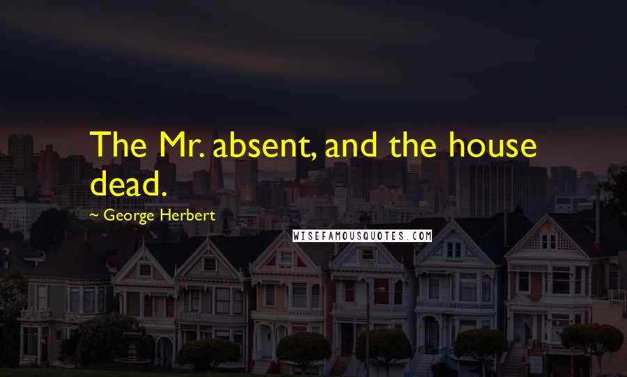 George Herbert Quotes: The Mr. absent, and the house dead.
