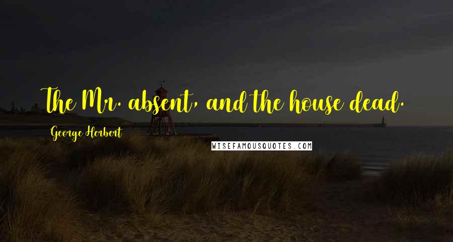 George Herbert Quotes: The Mr. absent, and the house dead.