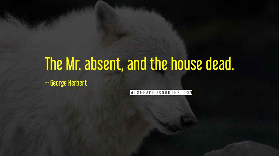 George Herbert Quotes: The Mr. absent, and the house dead.