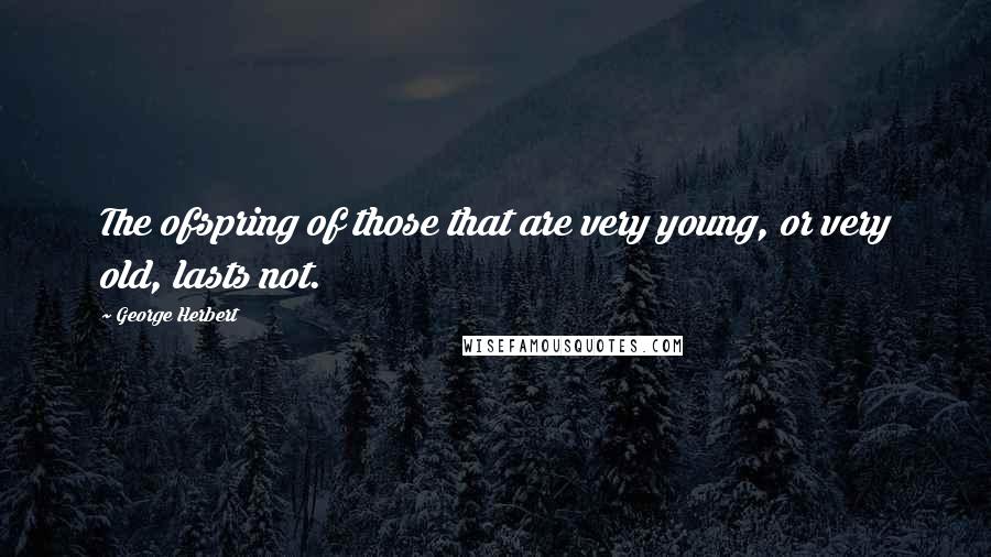 George Herbert Quotes: The ofspring of those that are very young, or very old, lasts not.