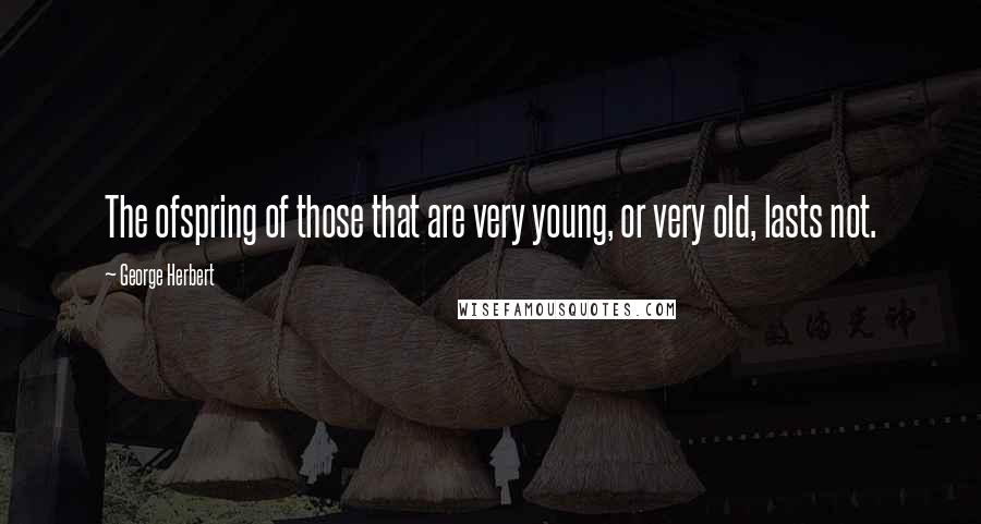 George Herbert Quotes: The ofspring of those that are very young, or very old, lasts not.