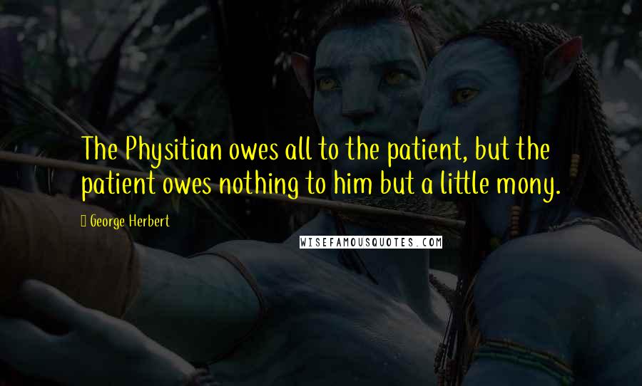 George Herbert Quotes: The Physitian owes all to the patient, but the patient owes nothing to him but a little mony.