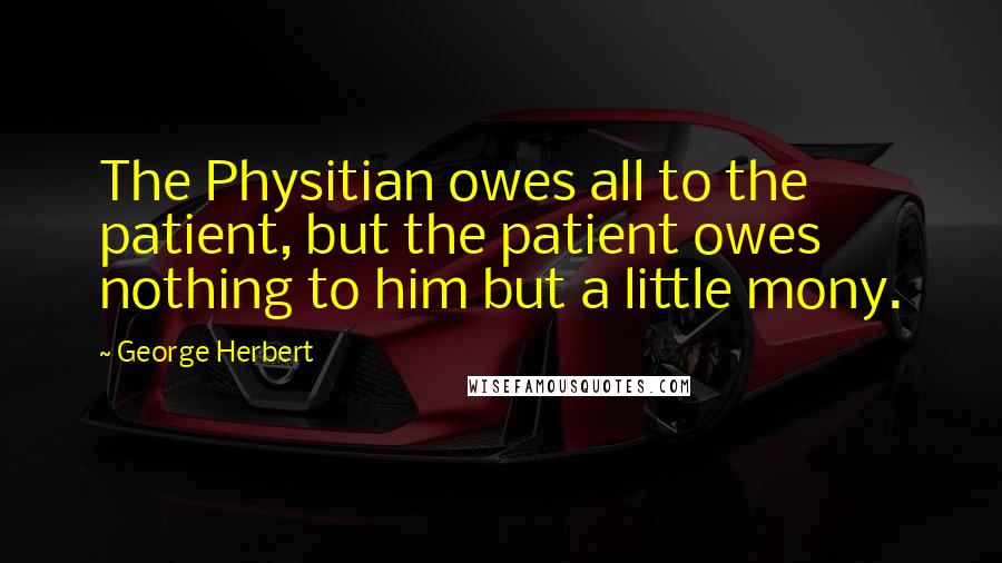 George Herbert Quotes: The Physitian owes all to the patient, but the patient owes nothing to him but a little mony.
