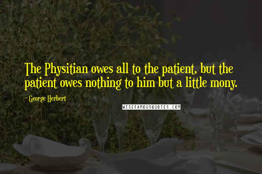 George Herbert Quotes: The Physitian owes all to the patient, but the patient owes nothing to him but a little mony.