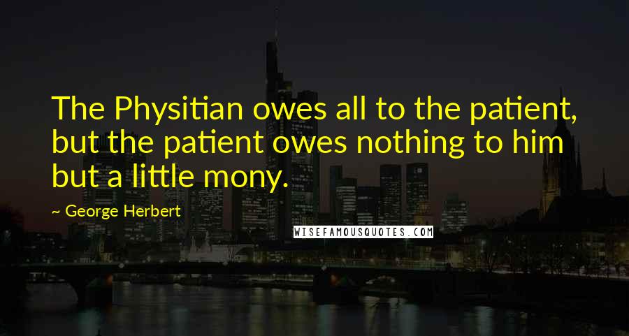 George Herbert Quotes: The Physitian owes all to the patient, but the patient owes nothing to him but a little mony.