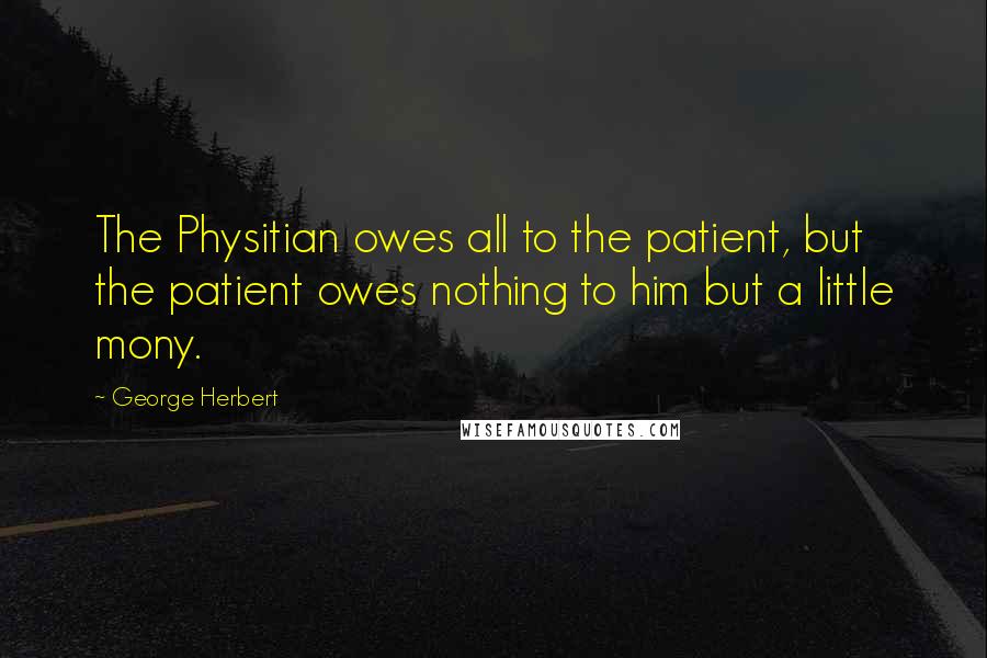 George Herbert Quotes: The Physitian owes all to the patient, but the patient owes nothing to him but a little mony.