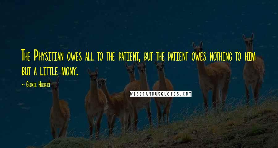 George Herbert Quotes: The Physitian owes all to the patient, but the patient owes nothing to him but a little mony.