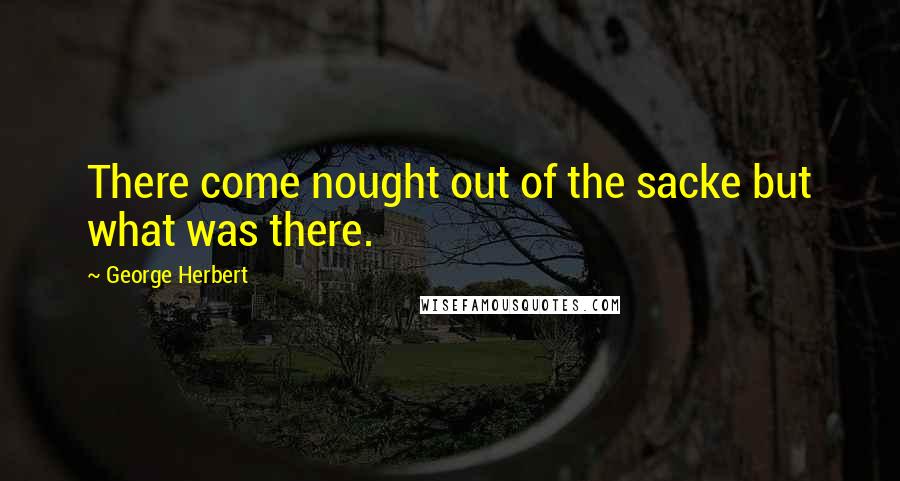 George Herbert Quotes: There come nought out of the sacke but what was there.