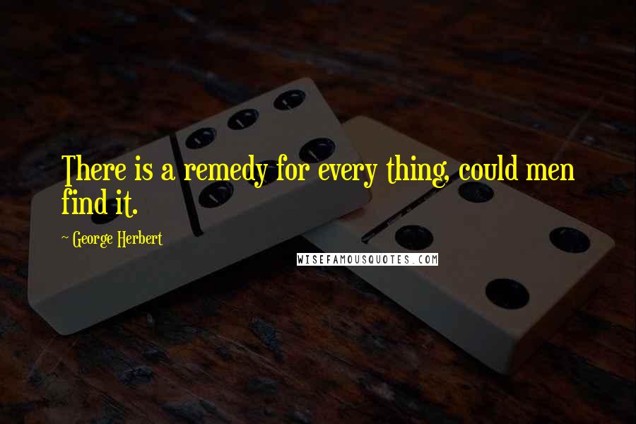 George Herbert Quotes: There is a remedy for every thing, could men find it.