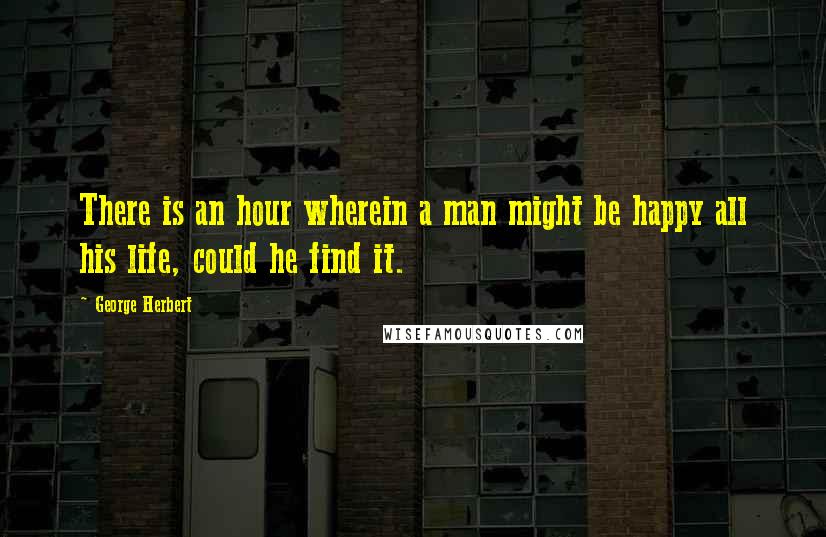 George Herbert Quotes: There is an hour wherein a man might be happy all his life, could he find it.