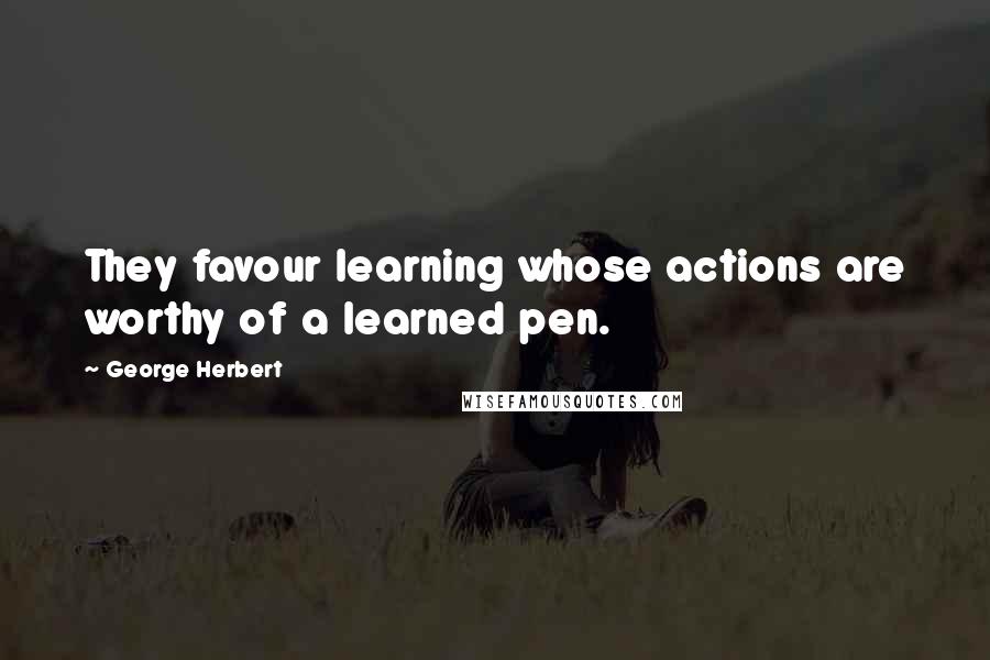 George Herbert Quotes: They favour learning whose actions are worthy of a learned pen.