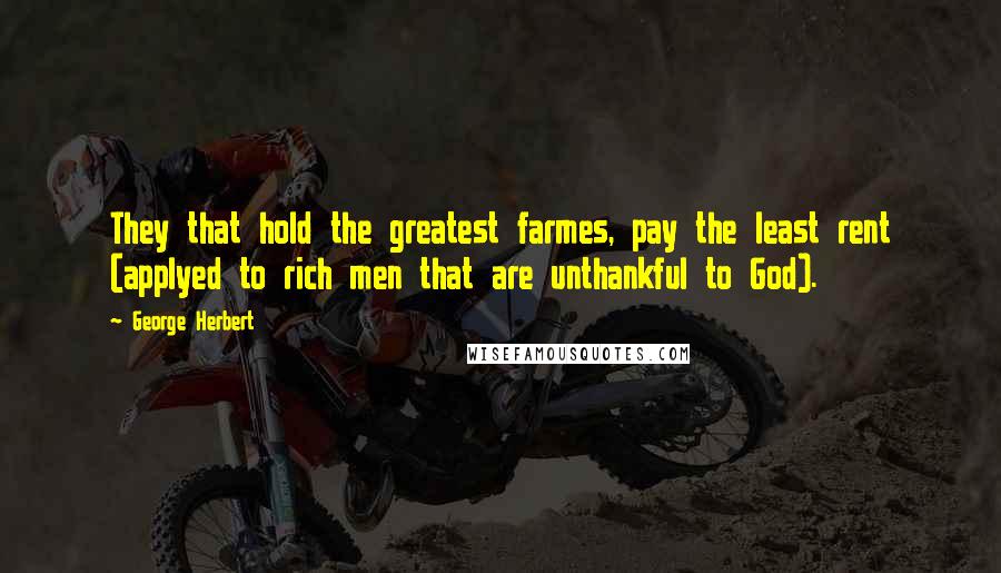 George Herbert Quotes: They that hold the greatest farmes, pay the least rent (applyed to rich men that are unthankful to God).