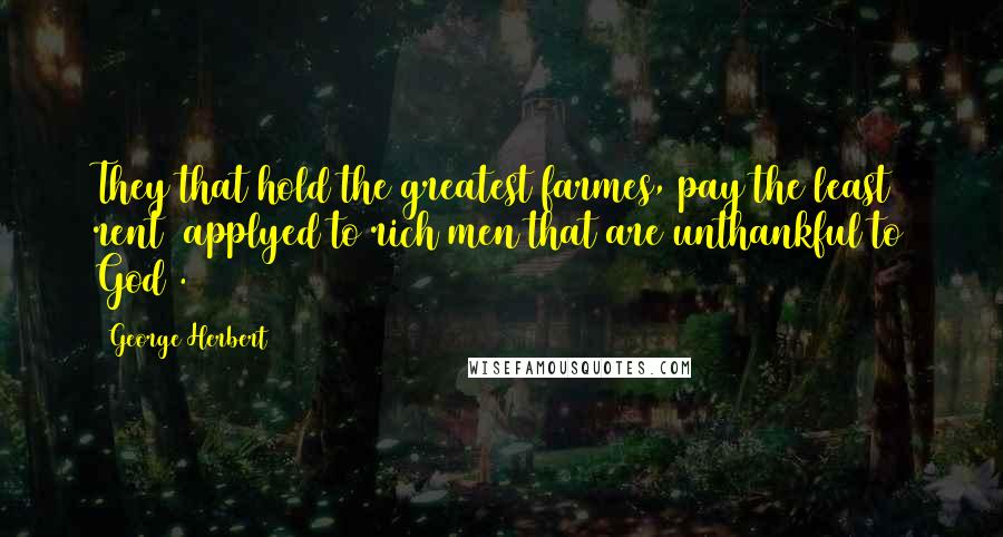 George Herbert Quotes: They that hold the greatest farmes, pay the least rent (applyed to rich men that are unthankful to God).