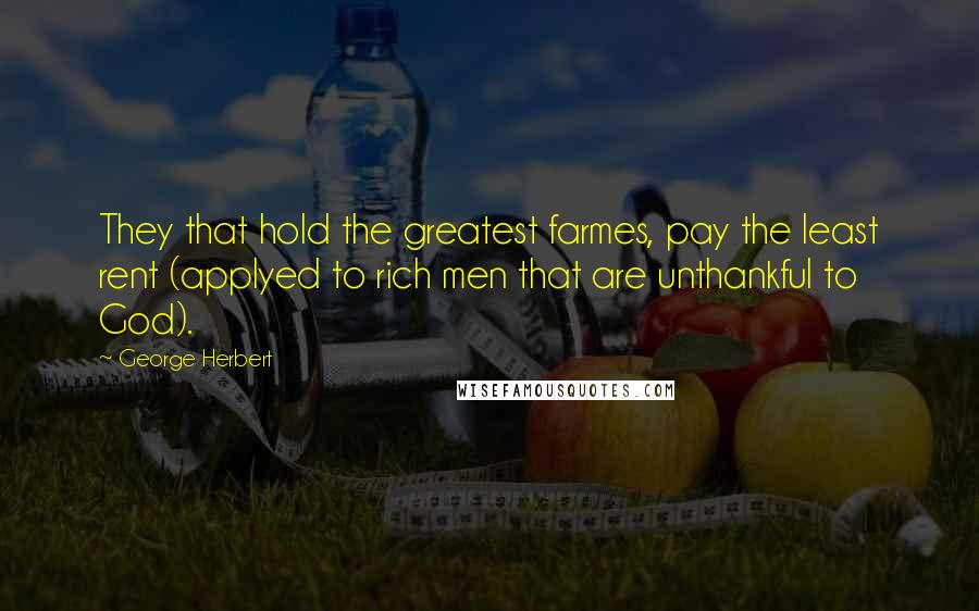 George Herbert Quotes: They that hold the greatest farmes, pay the least rent (applyed to rich men that are unthankful to God).