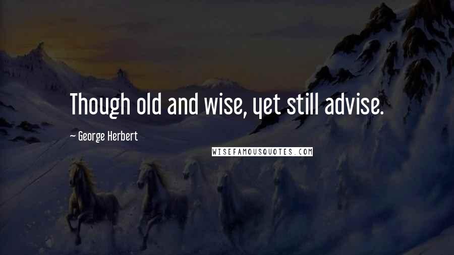 George Herbert Quotes: Though old and wise, yet still advise.