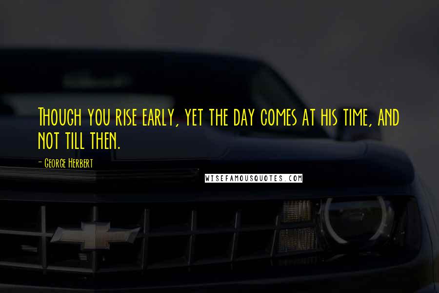 George Herbert Quotes: Though you rise early, yet the day comes at his time, and not till then.