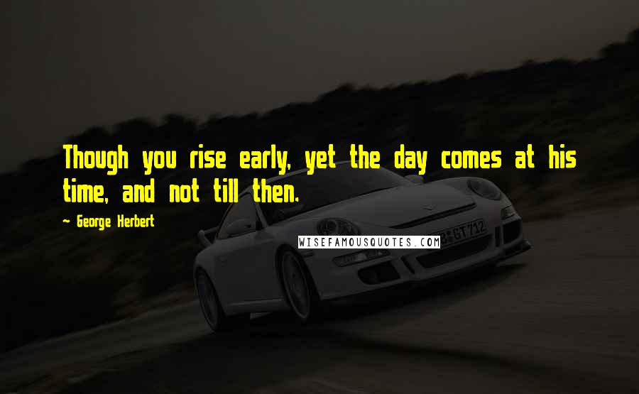 George Herbert Quotes: Though you rise early, yet the day comes at his time, and not till then.
