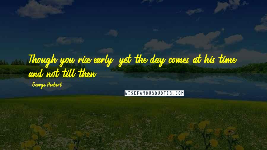 George Herbert Quotes: Though you rise early, yet the day comes at his time, and not till then.