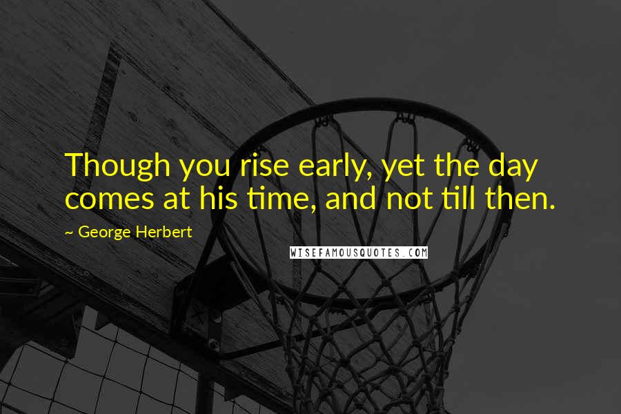 George Herbert Quotes: Though you rise early, yet the day comes at his time, and not till then.