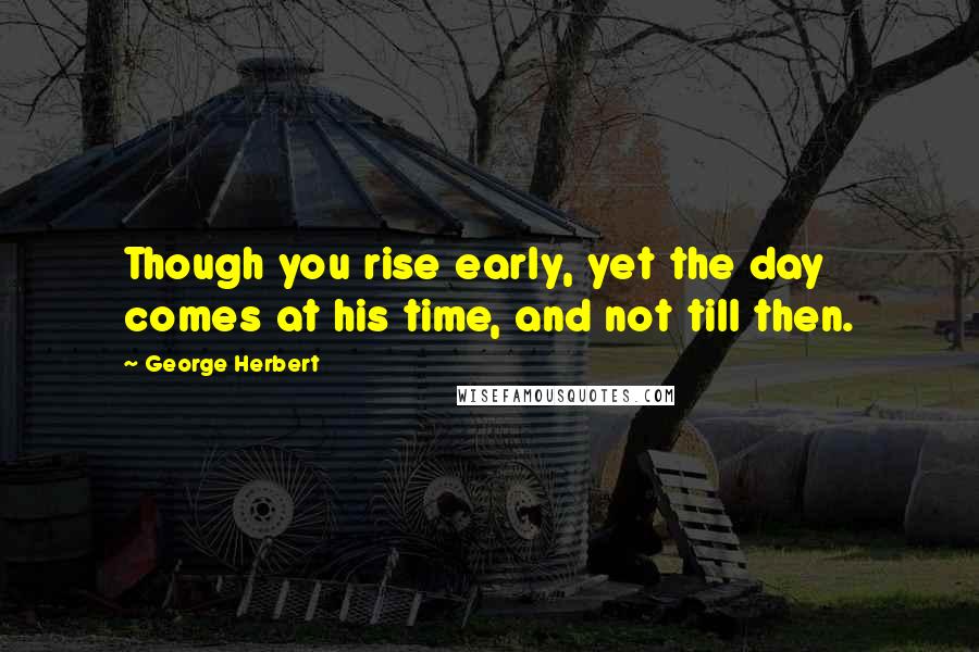 George Herbert Quotes: Though you rise early, yet the day comes at his time, and not till then.