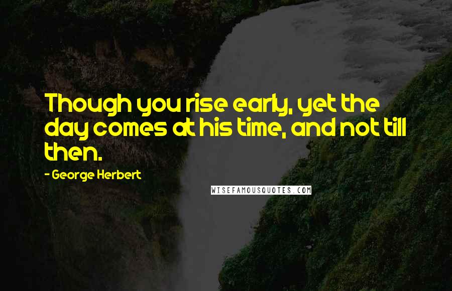 George Herbert Quotes: Though you rise early, yet the day comes at his time, and not till then.