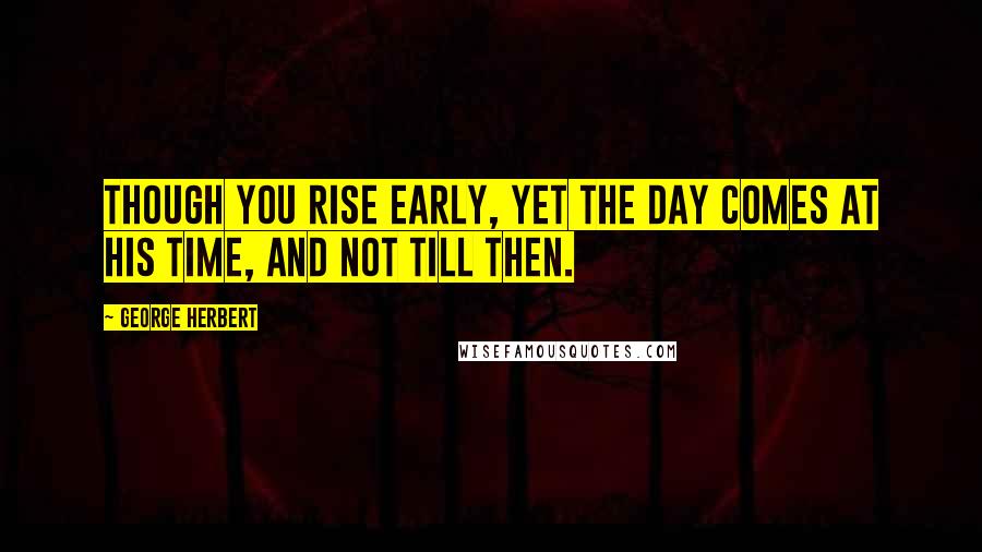 George Herbert Quotes: Though you rise early, yet the day comes at his time, and not till then.