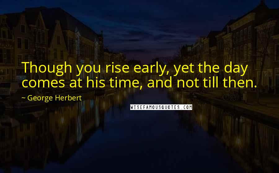 George Herbert Quotes: Though you rise early, yet the day comes at his time, and not till then.