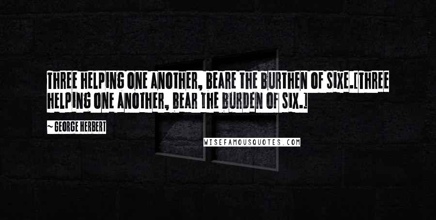 George Herbert Quotes: Three helping one another, beare the burthen of sixe.[Three helping one another, bear the burden of six.]