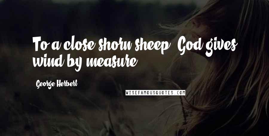 George Herbert Quotes: To a close shorn sheep, God gives wind by measure.