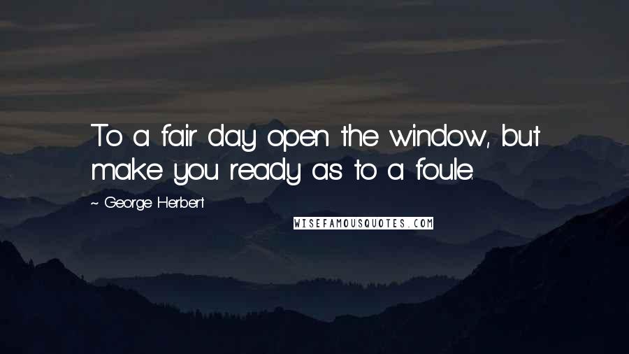 George Herbert Quotes: To a fair day open the window, but make you ready as to a foule.