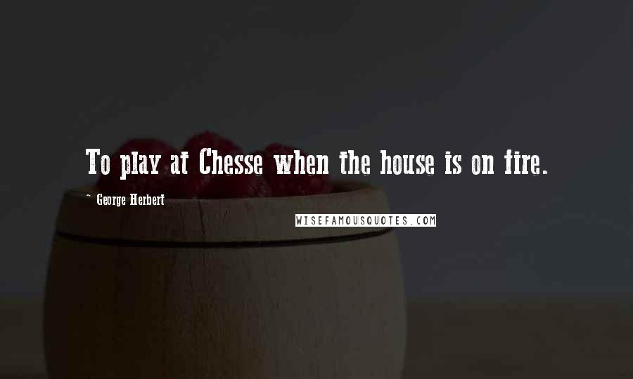 George Herbert Quotes: To play at Chesse when the house is on fire.