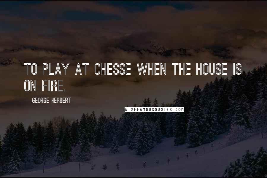 George Herbert Quotes: To play at Chesse when the house is on fire.