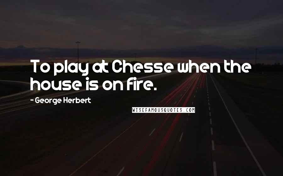 George Herbert Quotes: To play at Chesse when the house is on fire.