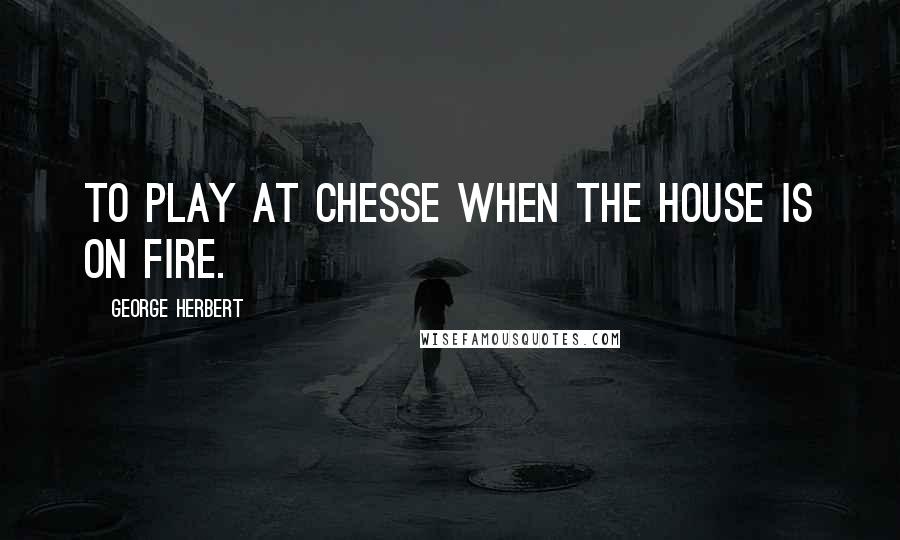 George Herbert Quotes: To play at Chesse when the house is on fire.