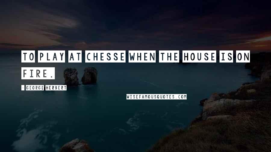 George Herbert Quotes: To play at Chesse when the house is on fire.