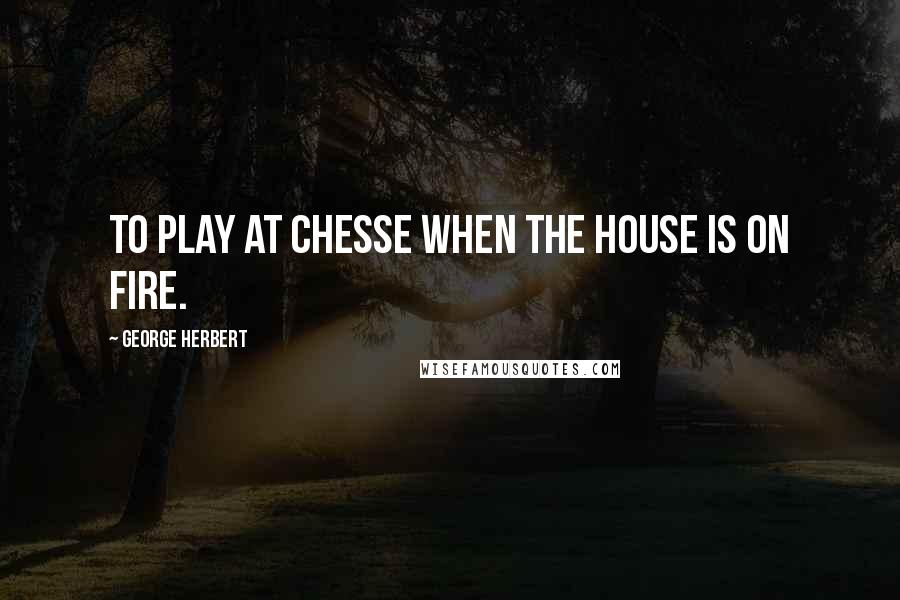 George Herbert Quotes: To play at Chesse when the house is on fire.