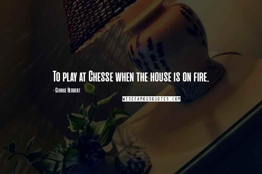 George Herbert Quotes: To play at Chesse when the house is on fire.