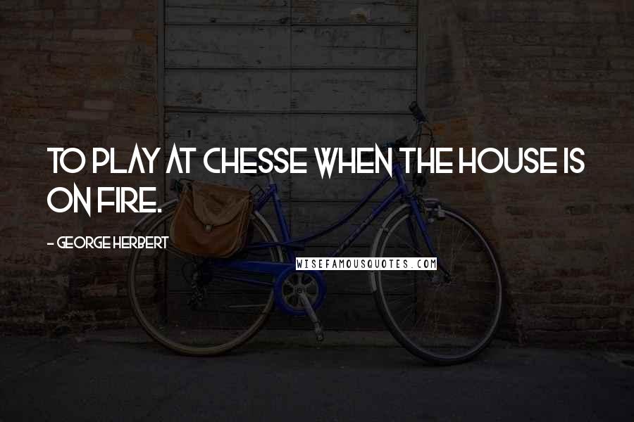 George Herbert Quotes: To play at Chesse when the house is on fire.