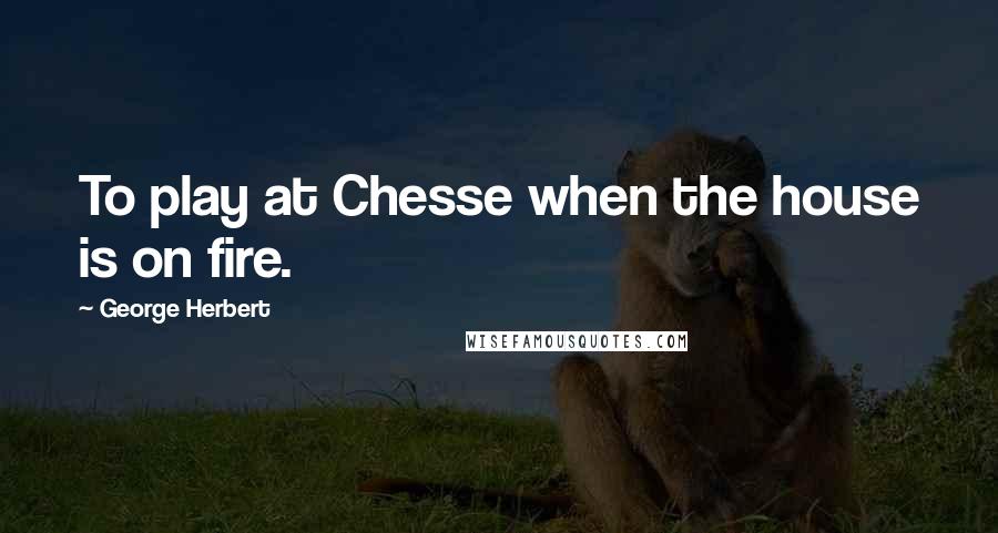 George Herbert Quotes: To play at Chesse when the house is on fire.