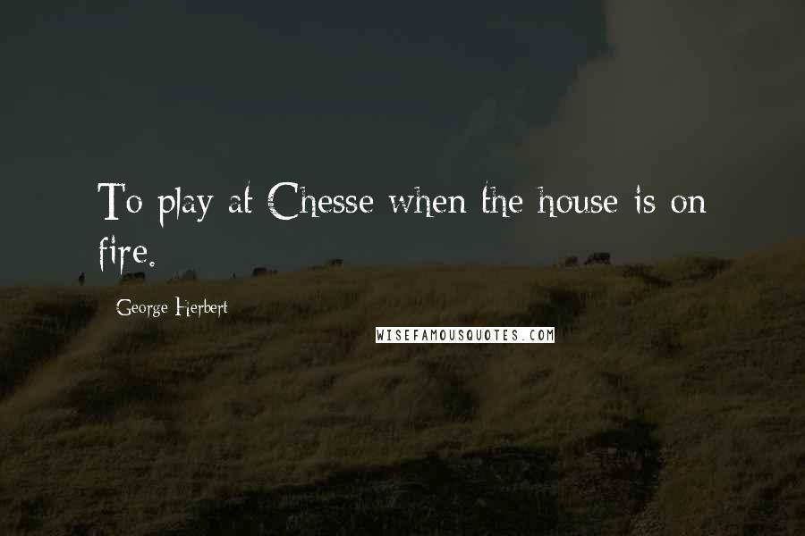 George Herbert Quotes: To play at Chesse when the house is on fire.