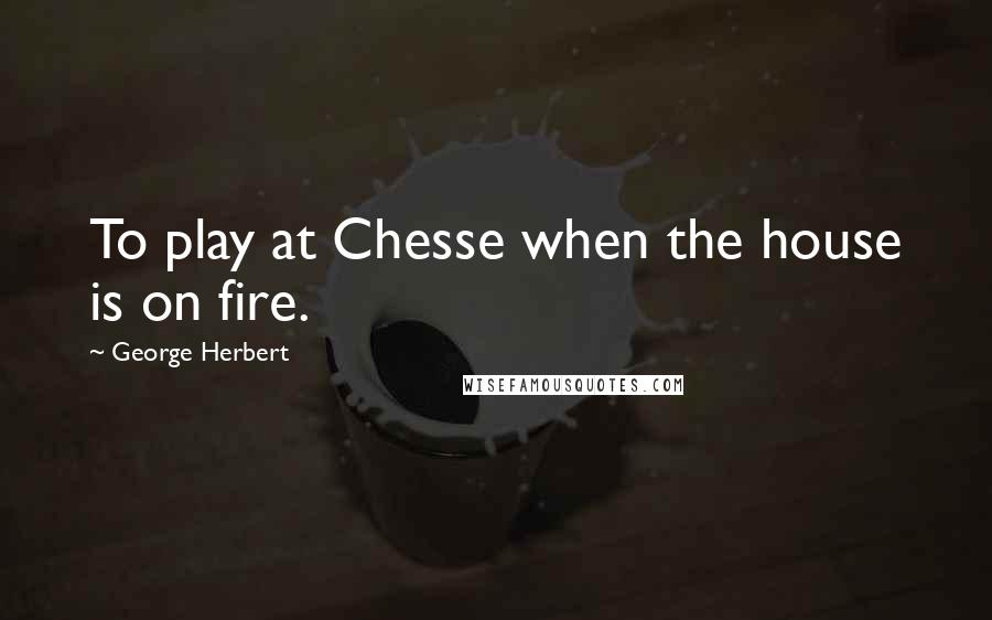 George Herbert Quotes: To play at Chesse when the house is on fire.